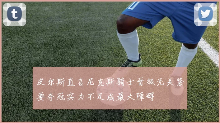 皮尔斯直言尼克斯骑士晋级无关紧要夺冠实力不足成最大障碍