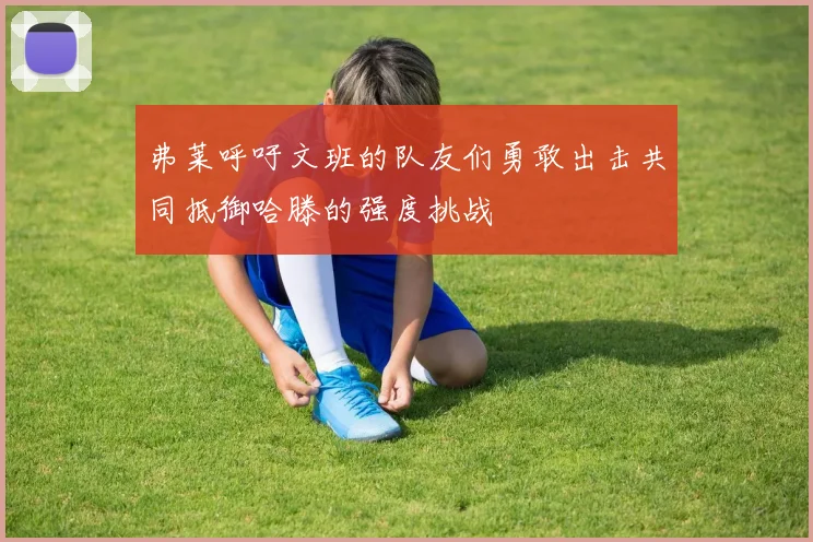 弗莱呼吁文班的队友们勇敢出击共同抵御哈滕的强度挑战