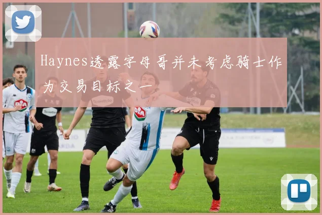 Haynes透露字母哥并未考虑骑士作为交易目标之一
