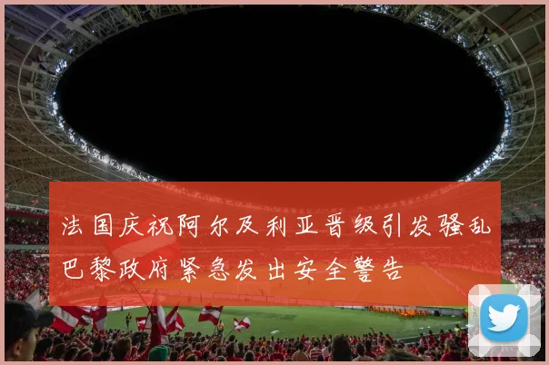 法国庆祝阿尔及利亚晋级引发骚乱巴黎政府紧急发出安全警告