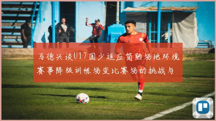 马德兴谈U17国少适应简陋场地环境赛事降级训练场变比赛场的挑战与应对