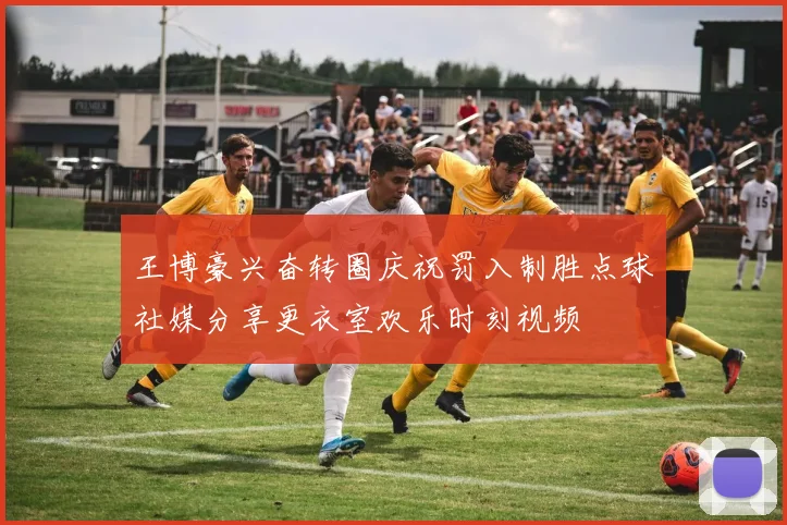 王博豪兴奋转圈庆祝罚入制胜点球社媒分享更衣室欢乐时刻视频