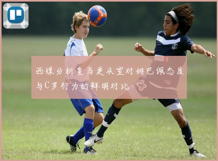西媒分析皇马更衣室对姆巴佩态度与C罗行为的鲜明对比