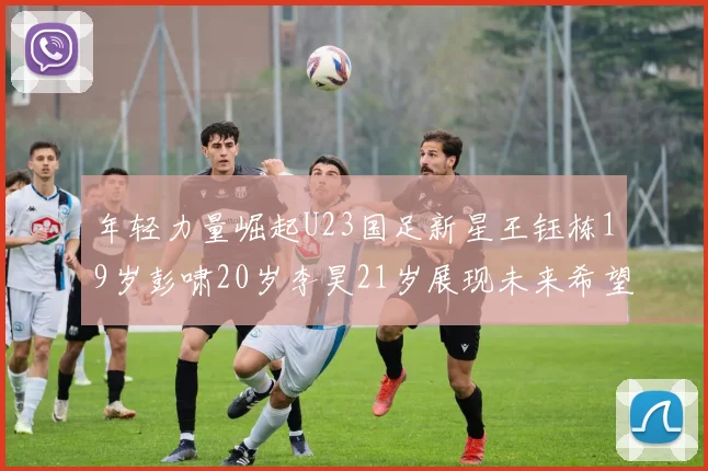 年轻力量崛起U23国足新星王钰栋19岁彭啸20岁李昊21岁展现未来希望