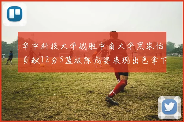 华中科技大学战胜中南大学黑家怡贡献12分5篮板陈茂姿表现出色拿下19分7篮板