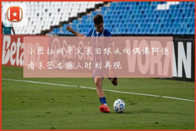 小图拉姆寻父亲旧球衣向偶像阿德请求签名感人时刻再现