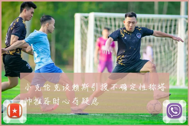 小克伦克谈赖斯引援不确定性称塔帅推荐时心存疑虑
