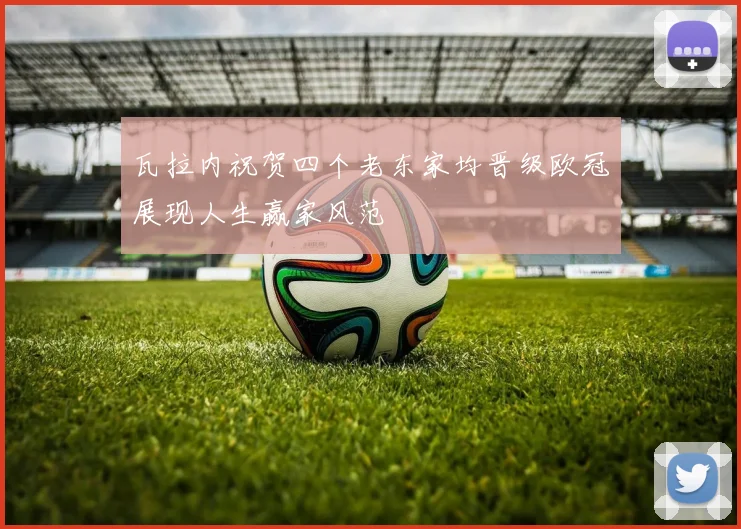 瓦拉内祝贺四个老东家均晋级欧冠展现人生赢家风范