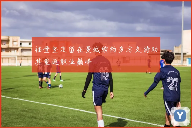 福登坚定留在曼城续约多方支持助其重返职业巅峰