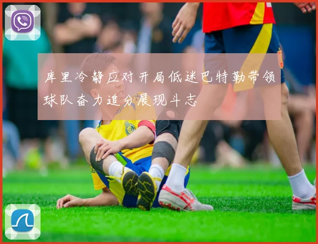 库里冷静应对开局低迷巴特勒带领球队奋力追分展现斗志