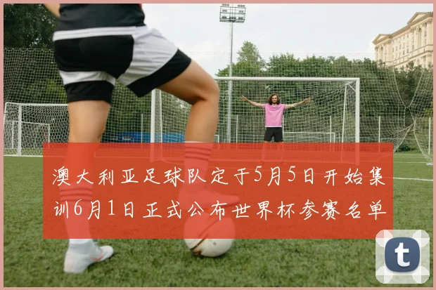 澳大利亚足球队定于5月5日开始集训6月1日正式公布世界杯参赛名单